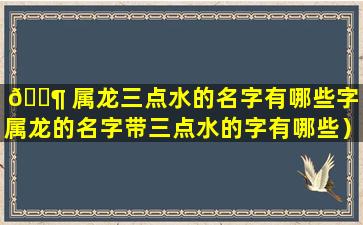 🐶 属龙三点水的名字有哪些字（属龙的名字带三点水的字有哪些）